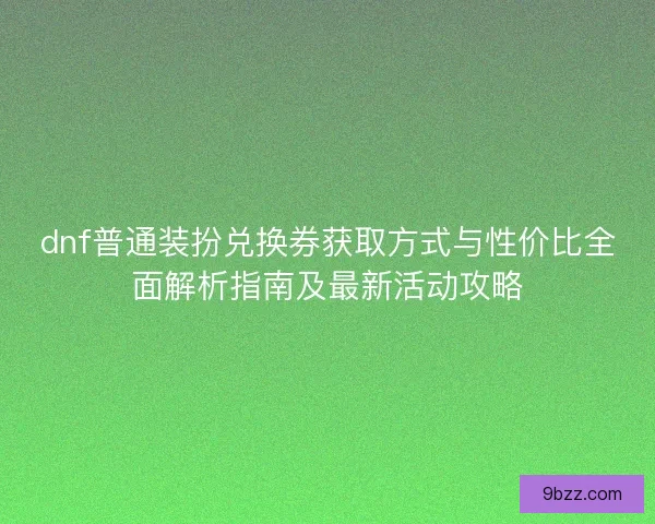 dnf普通装扮兑换券获取方式与性价比全面解析指南及最新活动攻略
