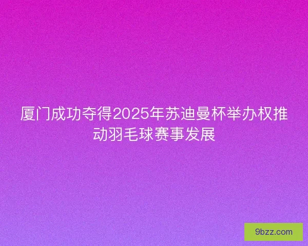 厦门成功夺得2025年苏迪曼杯举办权推动羽毛球赛事发展