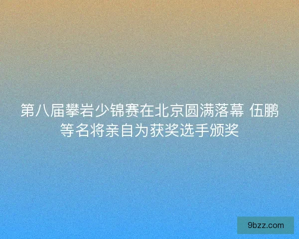 第八届攀岩少锦赛在北京圆满落幕 伍鹏等名将亲自为获奖选手颁奖
