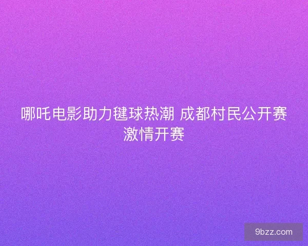 哪吒电影助力毽球热潮 成都村民公开赛激情开赛