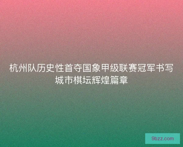 杭州队历史性首夺国象甲级联赛冠军书写城市棋坛辉煌篇章