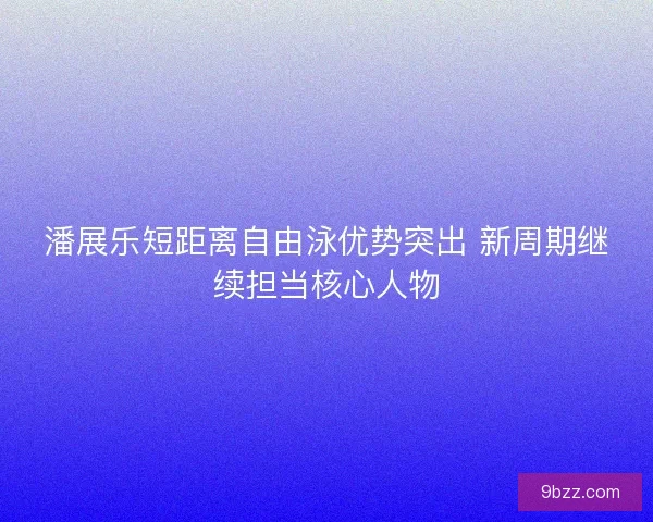 潘展乐短距离自由泳优势突出 新周期继续担当核心人物