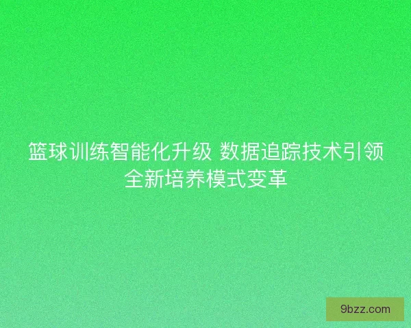 篮球训练智能化升级 数据追踪技术引领全新培养模式变革